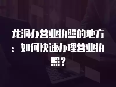 龍洞辦營業執照的地方：如何快速辦理營業執照？