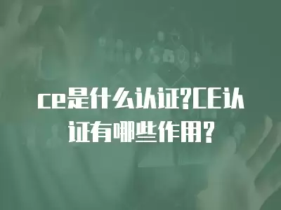 ce是什么認證?CE認證有哪些作用?