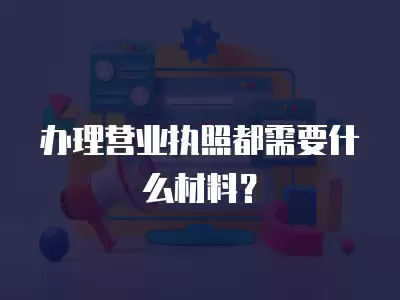 辦理營業執照都需要什么材料？