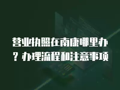 營業執照在南康哪里辦？辦理流程和注意事項