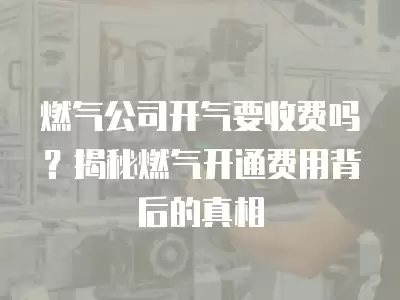 燃氣公司開氣要收費嗎？揭秘燃氣開通費用背后的真相