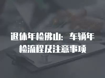 退休年檢佛山：車輛年檢流程及注意事項