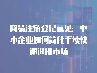 簡易注銷登記意見：中小企業(yè)如何簡化手續(xù)快速退出市場