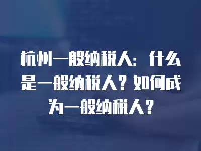 杭州一般納稅人：什么是一般納稅人？如何成為一般納稅人？