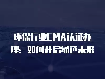 環保行業CMA認證辦理：如何開啟綠色未來