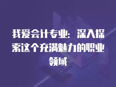 我愛會計專業：深入探索這個充滿魅力的職業領域