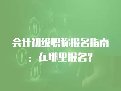 會(huì)計(jì)初級職稱報(bào)名指南：在哪里報(bào)名？