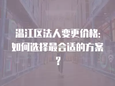 溫江區法人變更價格：如何選擇最合適的方案？