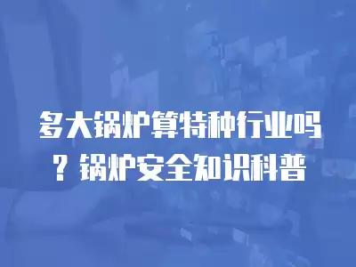 多大鍋爐算特種行業嗎？鍋爐安全知識科普