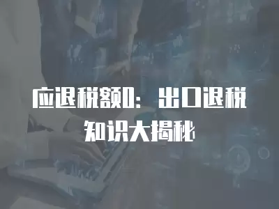 應退稅額0：出口退稅知識大揭秘