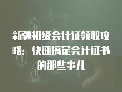 新疆初級(jí)會(huì)計(jì)證領(lǐng)取攻略：快速搞定會(huì)計(jì)證書(shū)的那些事兒