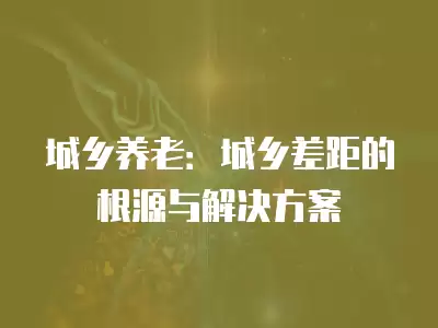 城鄉養老：城鄉差距的根源與解決方案