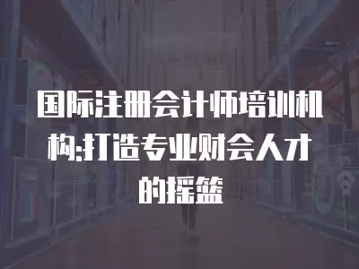 國際注冊會計師培訓(xùn)機構(gòu):打造專業(yè)財會人才的搖籃