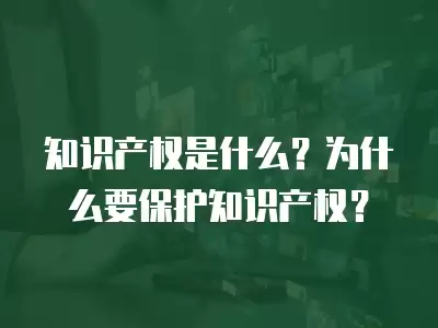 知識產權是什么？為什么要保護知識產權？