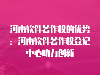 河南軟件著作權的優(yōu)勢：河南軟件著作權登記中心助力創(chuàng)新