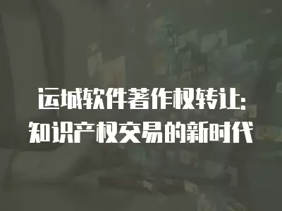 運城軟件著作權轉讓:知識產權交易的新時代