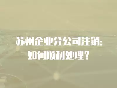 蘇州企業分公司注銷：如何順利處理？