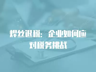 焊絲退稅：企業如何應對稅務挑戰