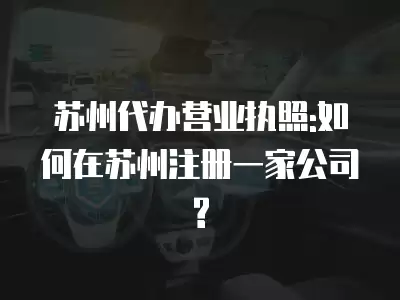 蘇州代辦營(yíng)業(yè)執(zhí)照:如何在蘇州注冊(cè)一家公司?