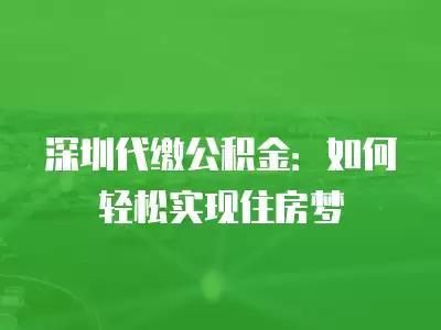 深圳代繳公積金：如何輕松實現住房夢