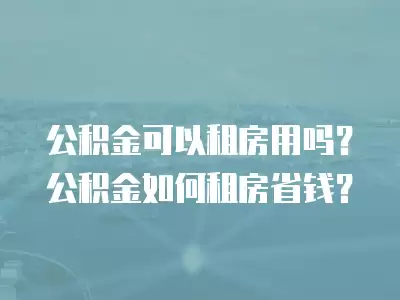 公積金可以租房用嗎？公積金如何租房省錢？