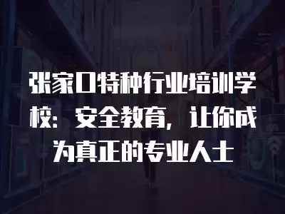 張家口特種行業(yè)培訓(xùn)學(xué)校：安全教育，讓你成為真正的專業(yè)人士