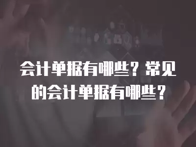 會計單據有哪些？常見的會計單據有哪些？