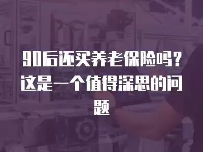 90后還買養老保險嗎？這是一個值得深思的問題