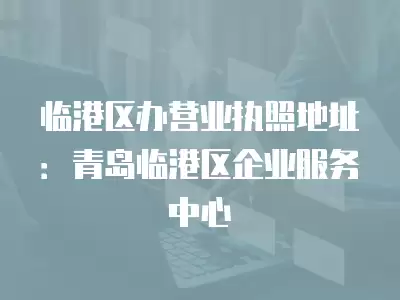 臨港區(qū)辦營業(yè)執(zhí)照地址：青島臨港區(qū)企業(yè)服務(wù)中心