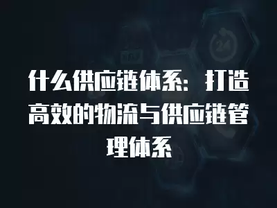 什么供應鏈體系：打造高效的物流與供應鏈管理體系