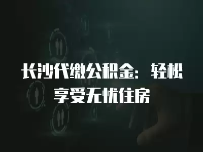 長沙代繳公積金：輕松享受無憂住房