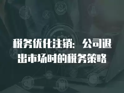 稅務優化注銷：公司退出市場時的稅務策略