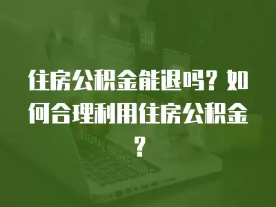 住房公積金能退嗎？如何合理利用住房公積金？