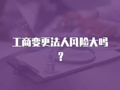 工商變更法人風險大嗎？