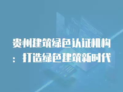 貴州建筑綠色認證機構：打造綠色建筑新時代