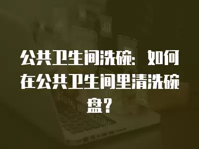 公共衛生間洗碗：如何在公共衛生間里清洗碗盤？