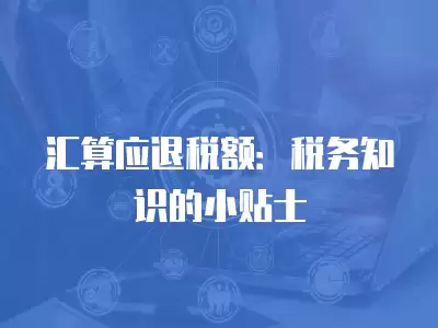 匯算應退稅額：稅務知識的小貼士