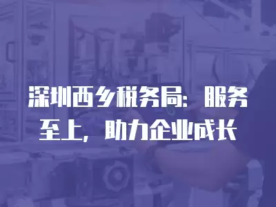 深圳西鄉稅務局：服務至上，助力企業成長