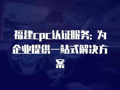 福建cpc認證服務: 為企業提供一站式解決方案