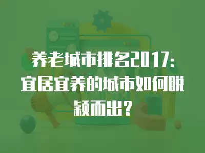 養(yǎng)老城市排名2017：宜居宜養(yǎng)的城市如何脫穎而出？