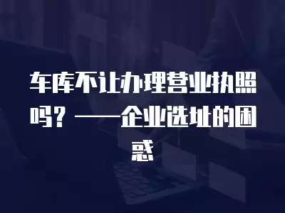 車庫不讓辦理營業(yè)執(zhí)照嗎？——企業(yè)選址的困惑