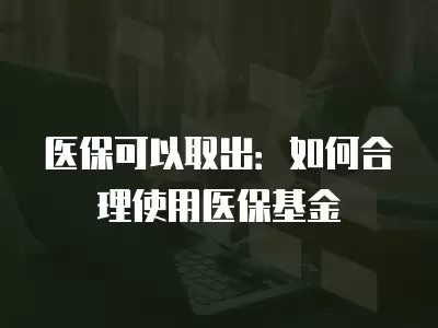 醫保可以取出：如何合理使用醫保基金