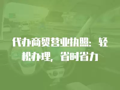 代辦商貿營業執照：輕松辦理，省時省力