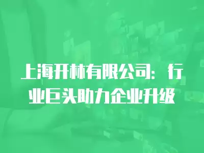 上海開(kāi)林有限公司：行業(yè)巨頭助力企業(yè)升級(jí)