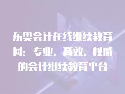 東奧會計在線繼續教育網：專業、高效、權威的會計繼續教育平臺