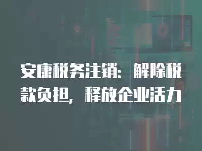 安康稅務注銷：解除稅款負擔，釋放企業活力