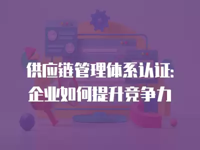 供應鏈管理體系認證：企業如何提升競爭力