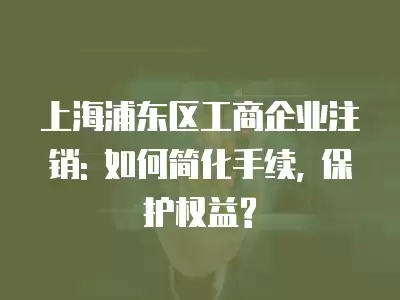 上海浦東區工商企業注銷: 如何簡化手續, 保護權益?