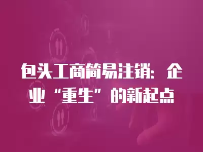 包頭工商簡易注銷：企業“重生”的新起點