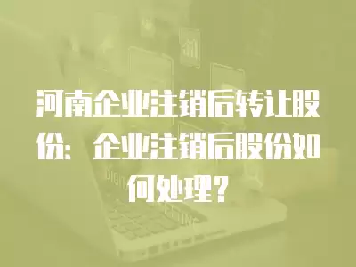 河南企業(yè)注銷后轉(zhuǎn)讓股份：企業(yè)注銷后股份如何處理？